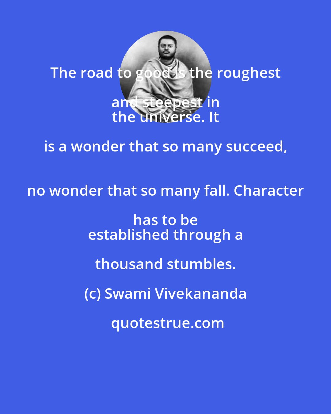 Swami Vivekananda: The road to gooď is the roughest and steepest in 
 the universe. It is a wonder that so many succeed, 
 no wonder that so many fall. Character has to be 
 established through a thousand stumbles.