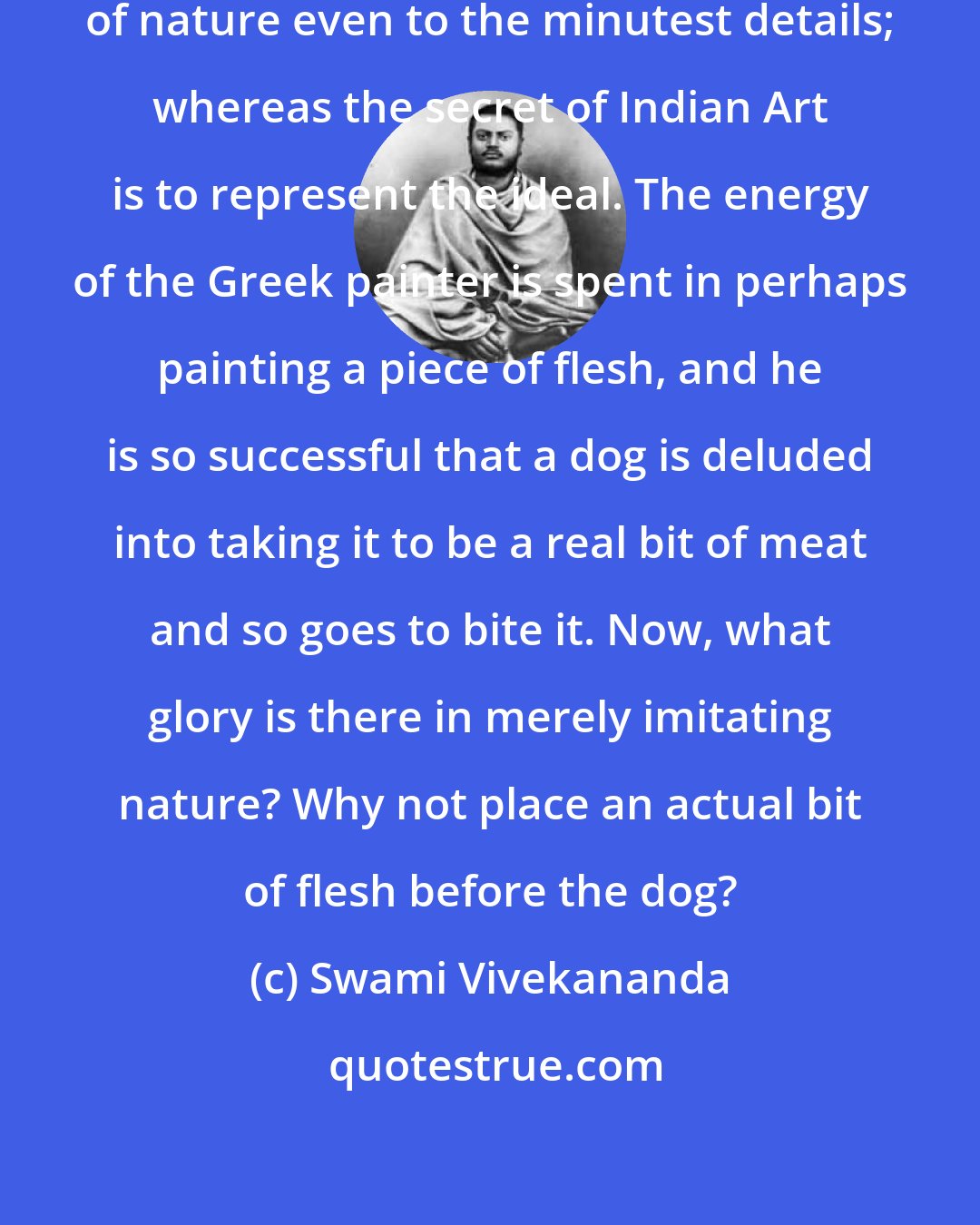 Swami Vivekananda: The secret of Greek Art is its imitation of nature even to the minutest details; whereas the secret of Indian Art is to represent the ideal. The energy of the Greek painter is spent in perhaps painting a piece of flesh, and he is so successful that a dog is deluded into taking it to be a real bit of meat and so goes to bite it. Now, what glory is there in merely imitating nature? Why not place an actual bit of flesh before the dog?