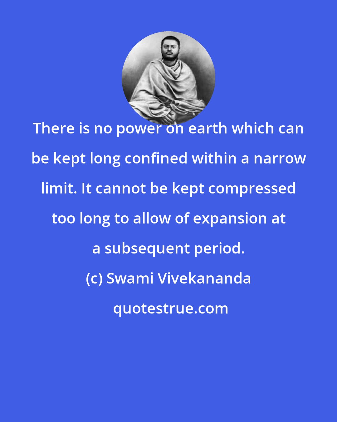 Swami Vivekananda: There is no power on earth which can be kept long confined within a narrow limit. It cannot be kept compressed too long to allow of expansion at a subsequent period.