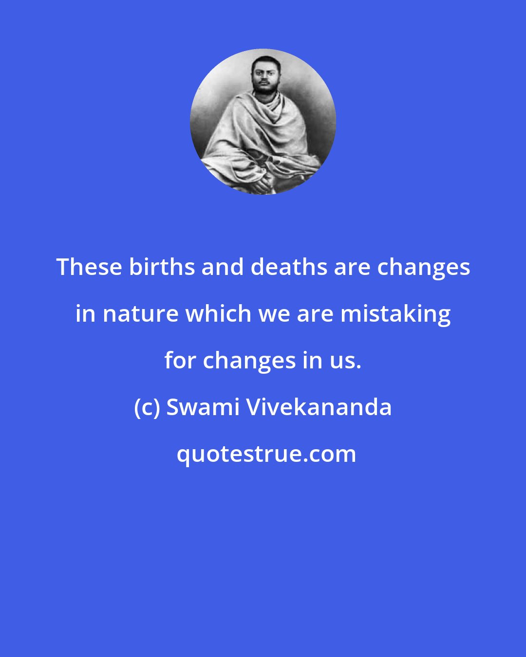 Swami Vivekananda: These births and deaths are changes in nature which we are mistaking for changes in us.