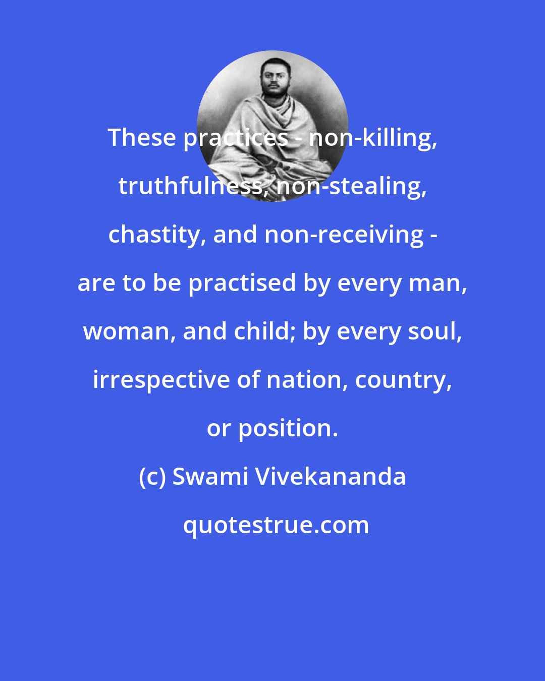 Swami Vivekananda: These practices - non-killing, truthfulness, non-stealing, chastity, and non-receiving - are to be practised by every man, woman, and child; by every soul, irrespective of nation, country, or position.