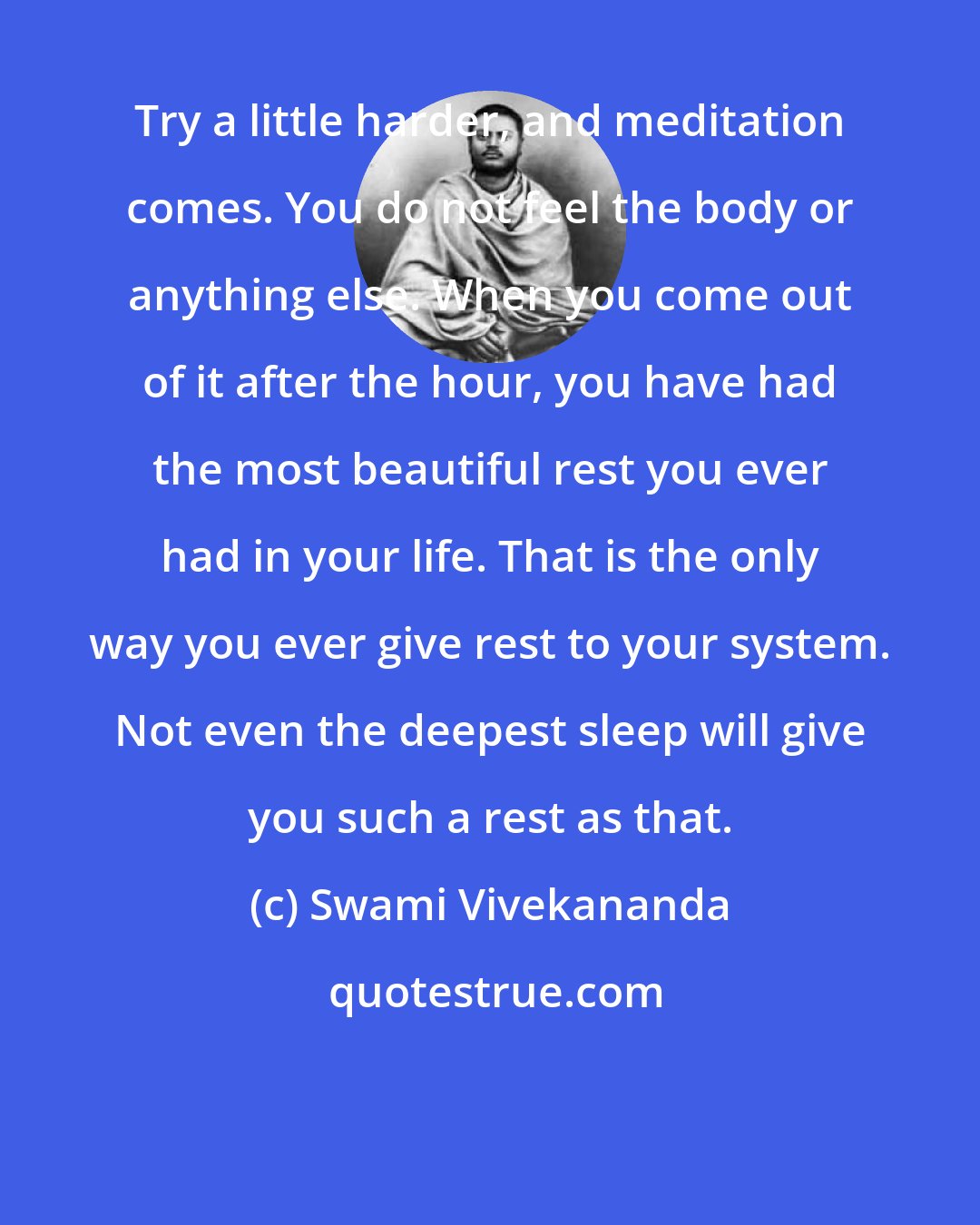 Swami Vivekananda: Try a little harder, and meditation comes. You do not feel the body or anything else. When you come out of it after the hour, you have had the most beautiful rest you ever had in your life. That is the only way you ever give rest to your system. Not even the deepest sleep will give you such a rest as that.