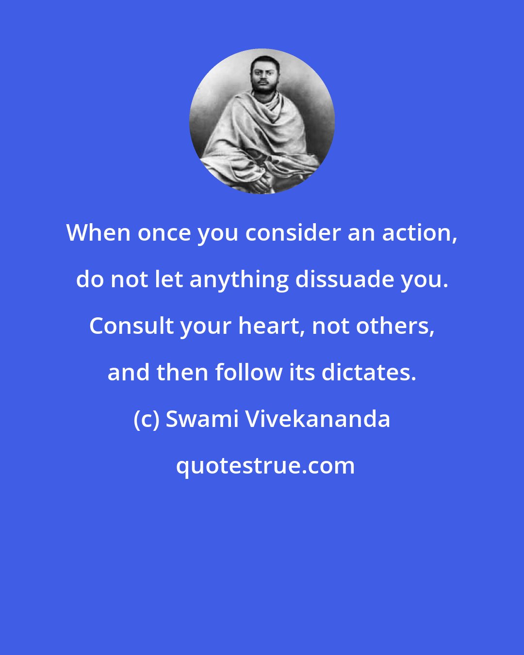 Swami Vivekananda: When once you consider an action, do not let anything dissuade you. Consult your heart, not others, and then follow its dictates.