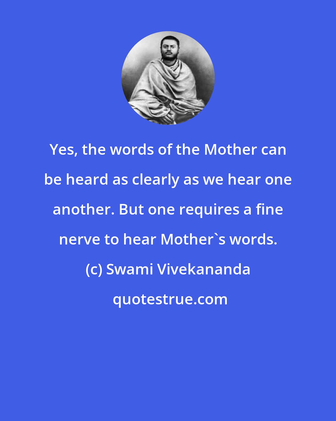 Swami Vivekananda: Yes, the words of the Mother can be heard as clearly as we hear one another. But one requires a fine nerve to hear Mother's words.