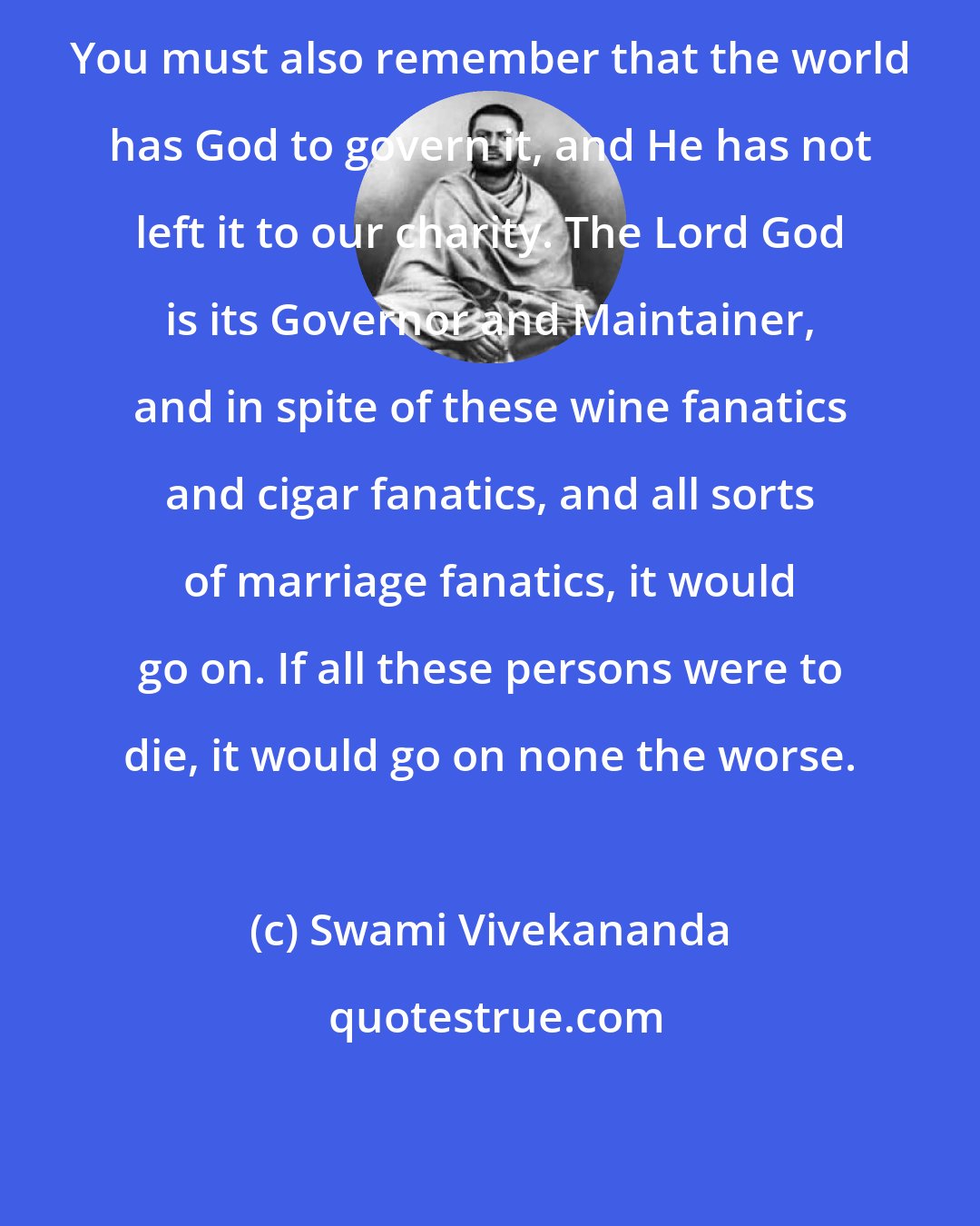 Swami Vivekananda: You must also remember that the world has God to govern it, and He has not left it to our charity. The Lord God is its Governor and Maintainer, and in spite of these wine fanatics and cigar fanatics, and all sorts of marriage fanatics, it would go on. If all these persons were to die, it would go on none the worse.