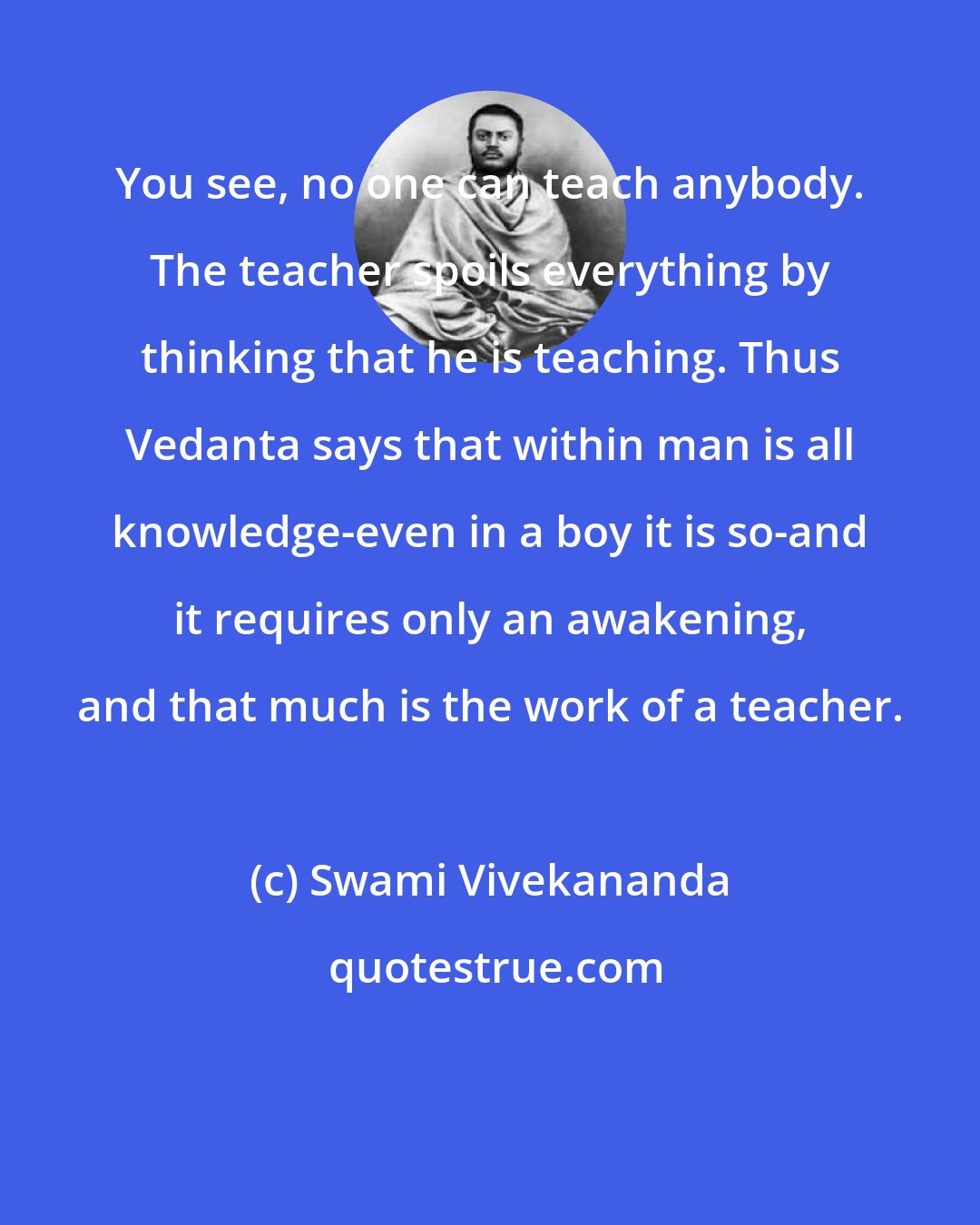 Swami Vivekananda: You see, no one can teach anybody. The teacher spoils everything by thinking that he is teaching. Thus Vedanta says that within man is all knowledge-even in a boy it is so-and it requires only an awakening, and that much is the work of a teacher.