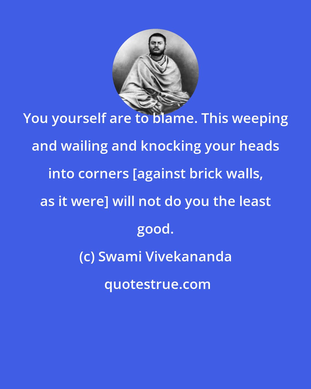 Swami Vivekananda: You yourself are to blame. This weeping and wailing and knocking your heads into corners [against brick walls, as it were] will not do you the least good.