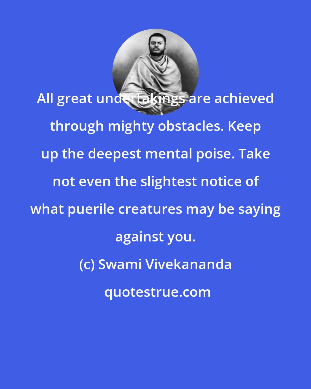 Swami Vivekananda: All great undertakings are achieved through mighty obstacles. Keep up the deepest mental poise. Take not even the slightest notice of what puerile creatures may be saying against you.