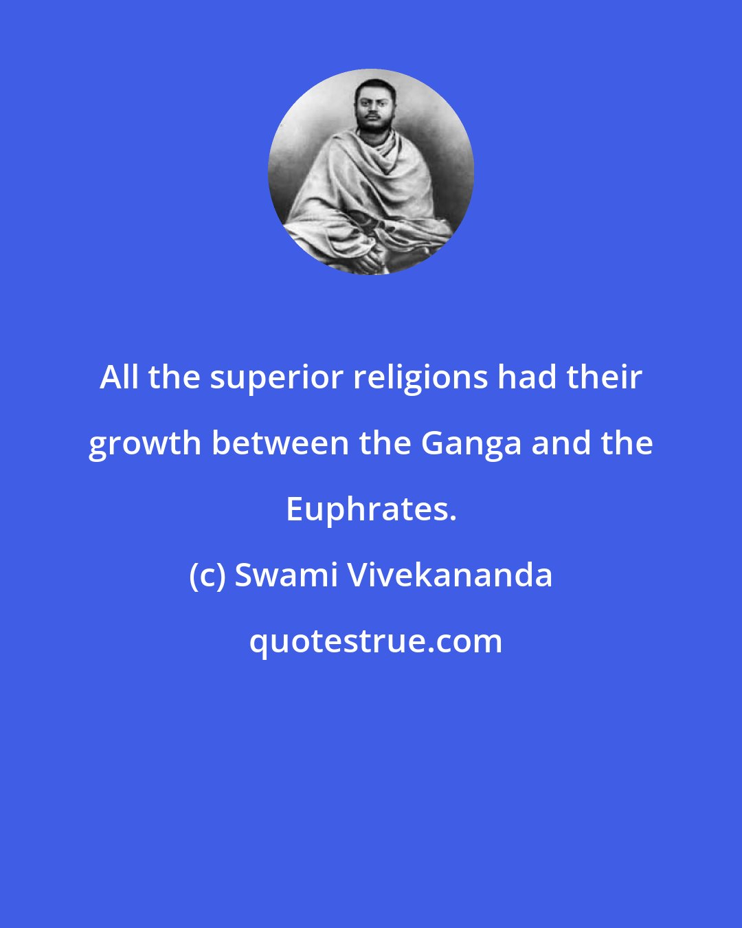 Swami Vivekananda: All the superior religions had their growth between the Ganga and the Euphrates.