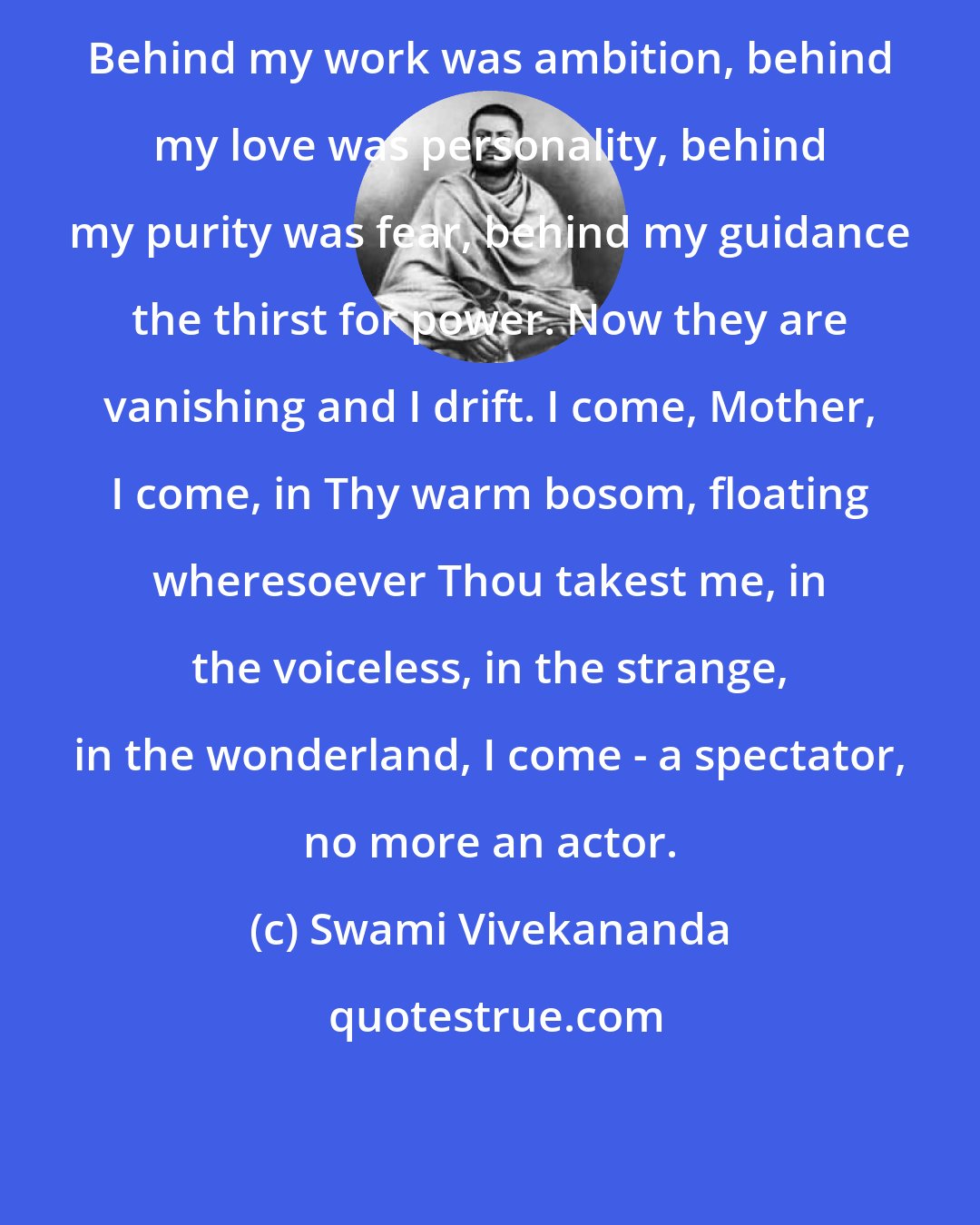 Swami Vivekananda: Behind my work was ambition, behind my love was personality, behind my purity was fear, behind my guidance the thirst for power. Now they are vanishing and I drift. I come, Mother, I come, in Thy warm bosom, floating wheresoever Thou takest me, in the voiceless, in the strange, in the wonderland, I come - a spectator, no more an actor.