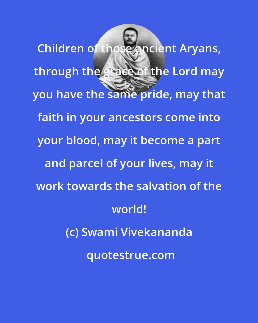 Swami Vivekananda: Children of those ancient Aryans, through the grace of the Lord may you have the same pride, may that faith in your ancestors come into your blood, may it become a part and parcel of your lives, may it work towards the salvation of the world!