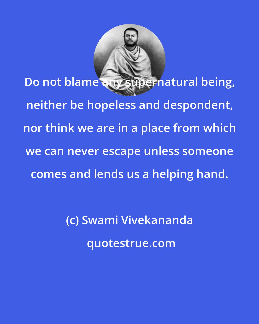 Swami Vivekananda: Do not blame any supernatural being, neither be hopeless and despondent, nor think we are in a place from which we can never escape unless someone comes and lends us a helping hand.