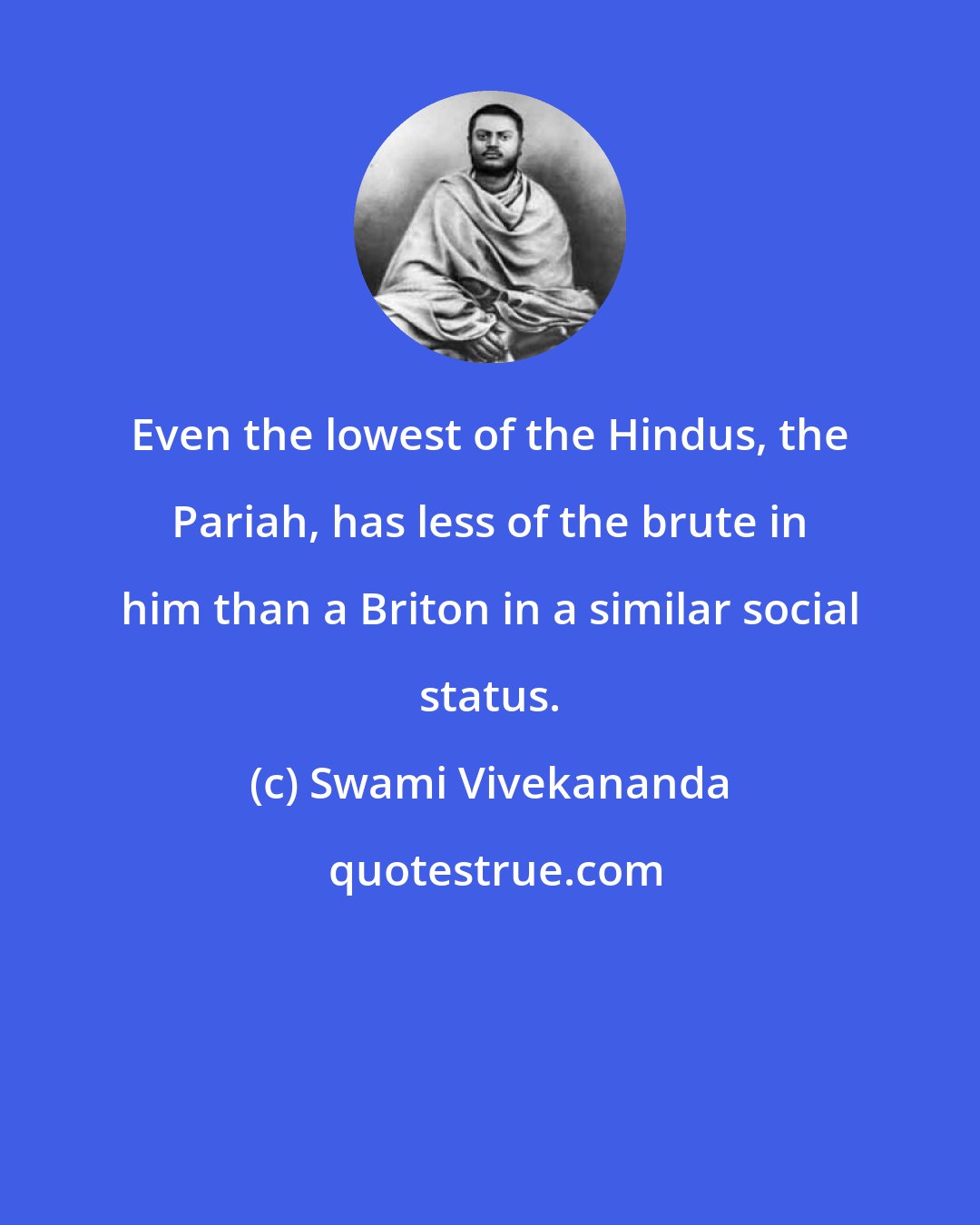 Swami Vivekananda: Even the lowest of the Hindus, the Pariah, has less of the brute in him than a Briton in a similar social status.