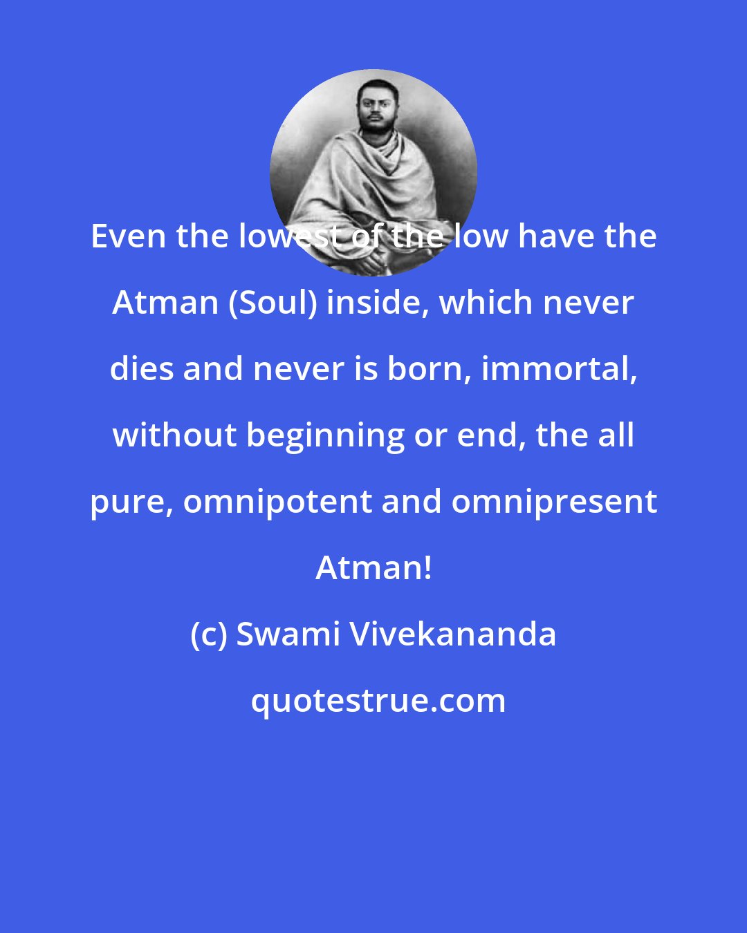 Swami Vivekananda: Even the lowest of the low have the Atman (Soul) inside, which never dies and never is born, immortal, without beginning or end, the all pure, omnipotent and omnipresent Atman!