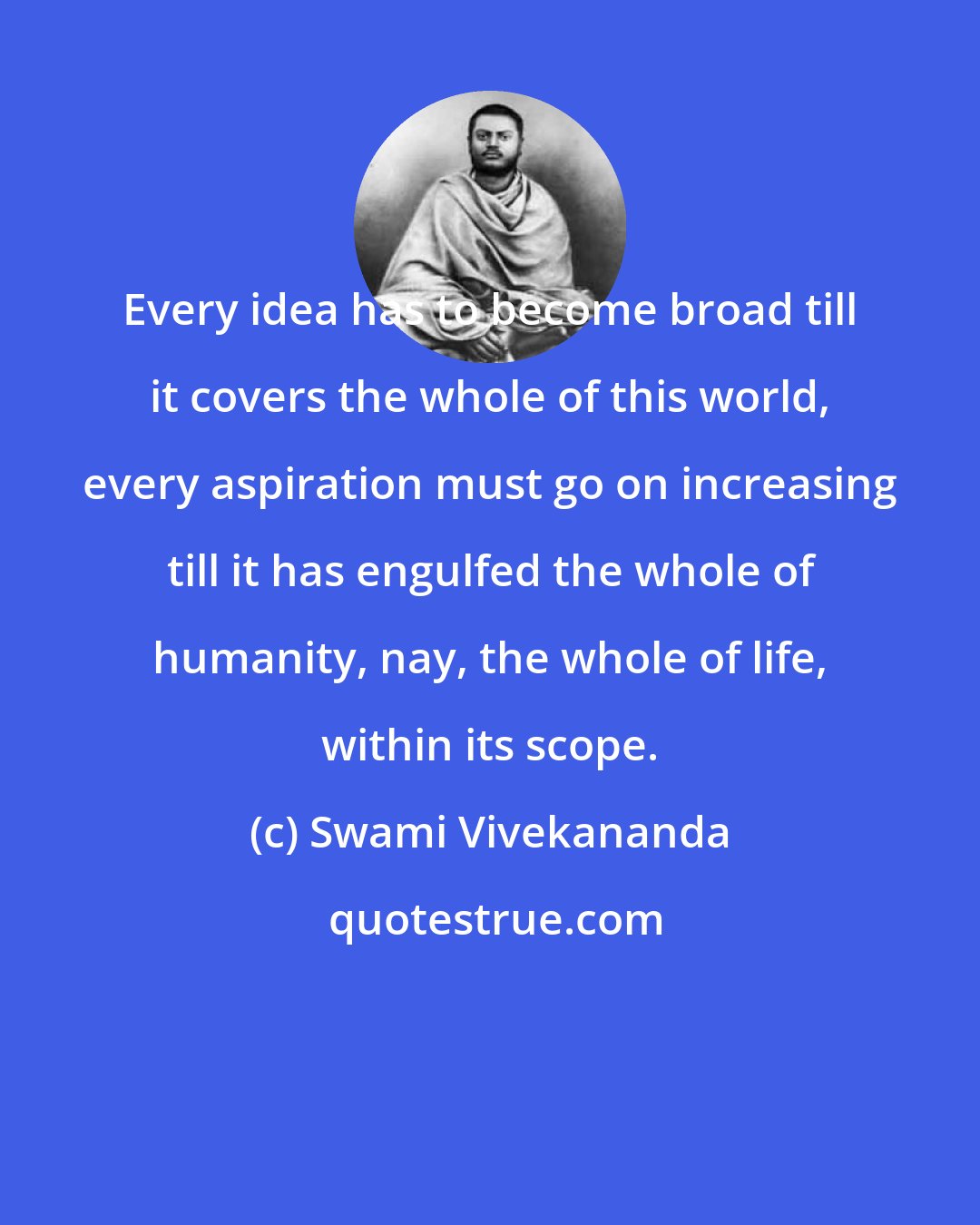 Swami Vivekananda: Every idea has to become broad till it covers the whole of this world, every aspiration must go on increasing till it has engulfed the whole of humanity, nay, the whole of life, within its scope.