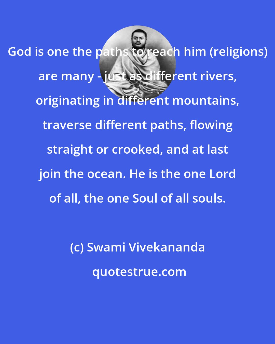 Swami Vivekananda: God is one the paths to reach him (religions) are many - just as different rivers, originating in different mountains, traverse different paths, flowing straight or crooked, and at last join the ocean. He is the one Lord of all, the one Soul of all souls.