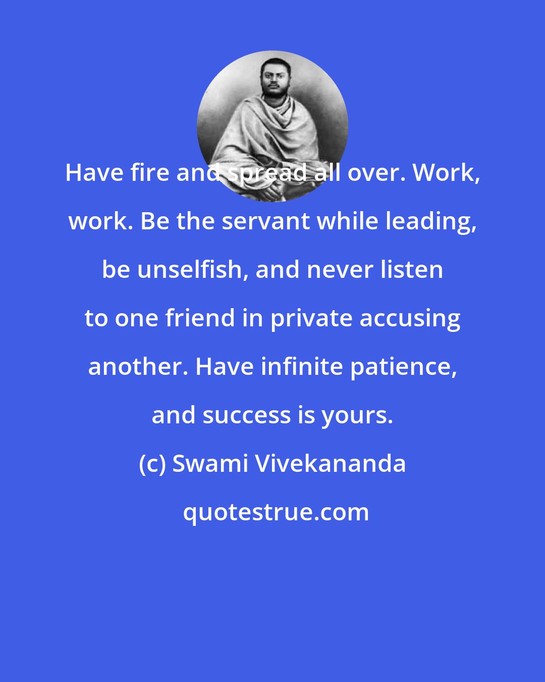 Swami Vivekananda: Have fire and spread all over. Work, work. Be the servant while leading, be unselfish, and never listen to one friend in private accusing another. Have infinite patience, and success is yours.