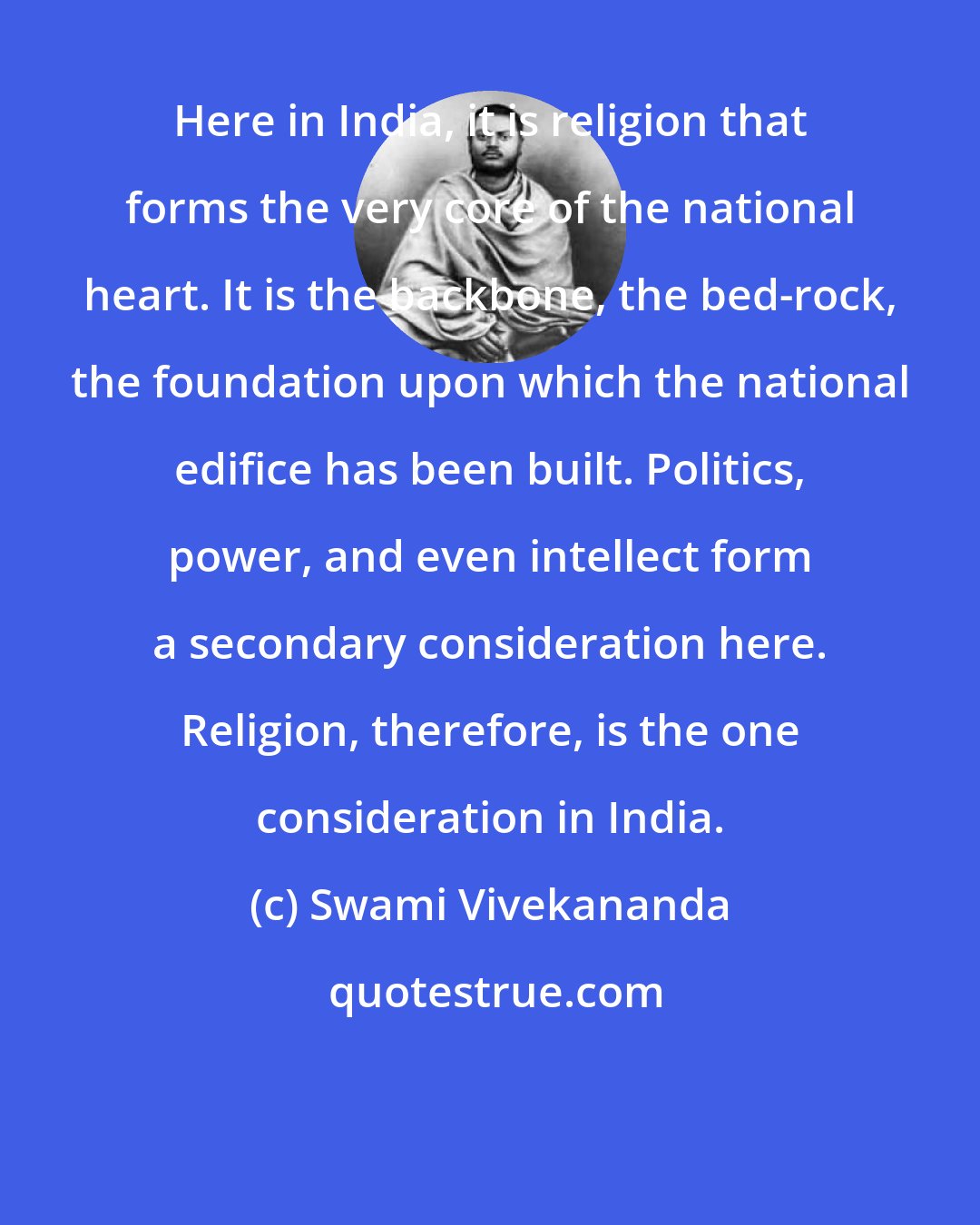 Swami Vivekananda: Here in India, it is religion that forms the very core of the national heart. It is the backbone, the bed-rock, the foundation upon which the national edifice has been built. Politics, power, and even intellect form a secondary consideration here. Religion, therefore, is the one consideration in India.