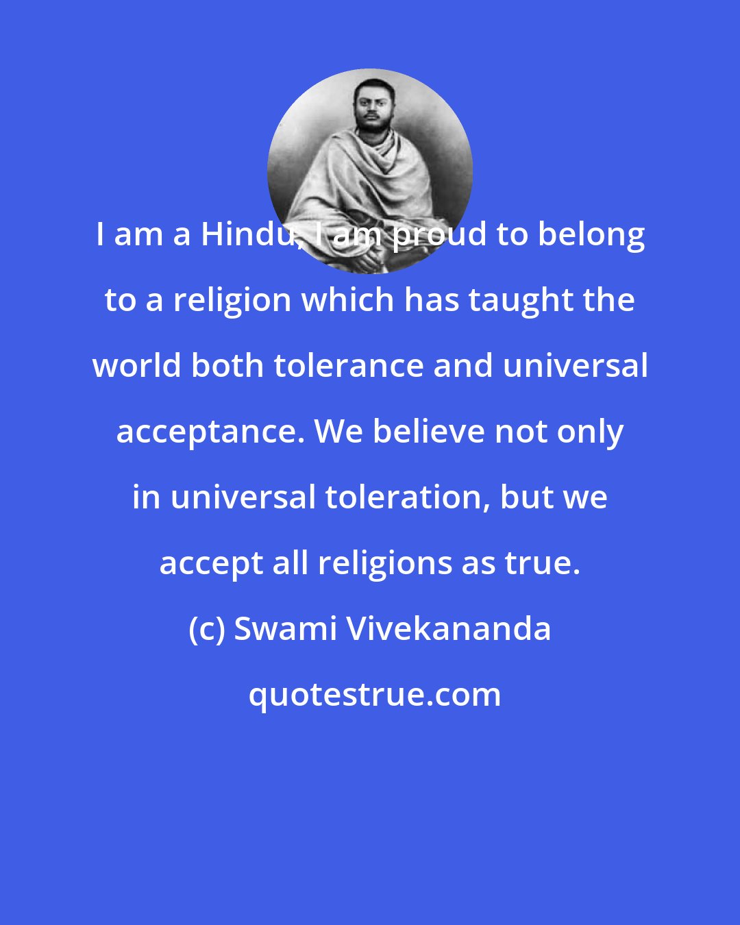 Swami Vivekananda: I am a Hindu, I am proud to belong to a religion which has taught the world both tolerance and universal acceptance. We believe not only in universal toleration, but we accept all religions as true.