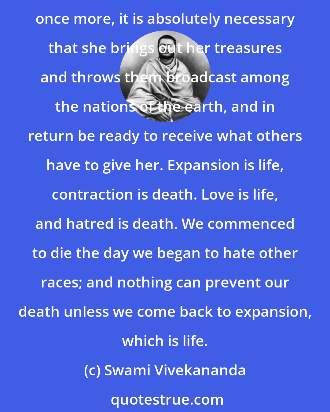 Swami Vivekananda: I am thoroughly convinced that no individual or nation can live by holding itself apart from the community of others. Give and take is the law; and if India wants to raise herself once more, it is absolutely necessary that she brings out her treasures and throws them broadcast among the nations of the earth, and in return be ready to receive what others have to give her. Expansion is life, contraction is death. Love is life, and hatred is death. We commenced to die the day we began to hate other races; and nothing can prevent our death unless we come back to expansion, which is life.