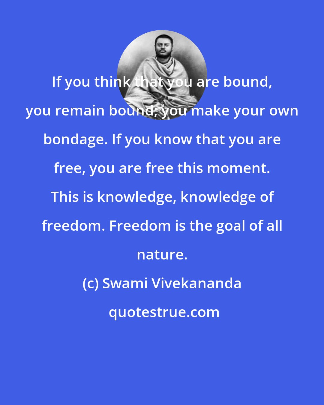 Swami Vivekananda: If you think that you are bound, you remain bound; you make your own bondage. If you know that you are free, you are free this moment. This is knowledge, knowledge of freedom. Freedom is the goal of all nature.