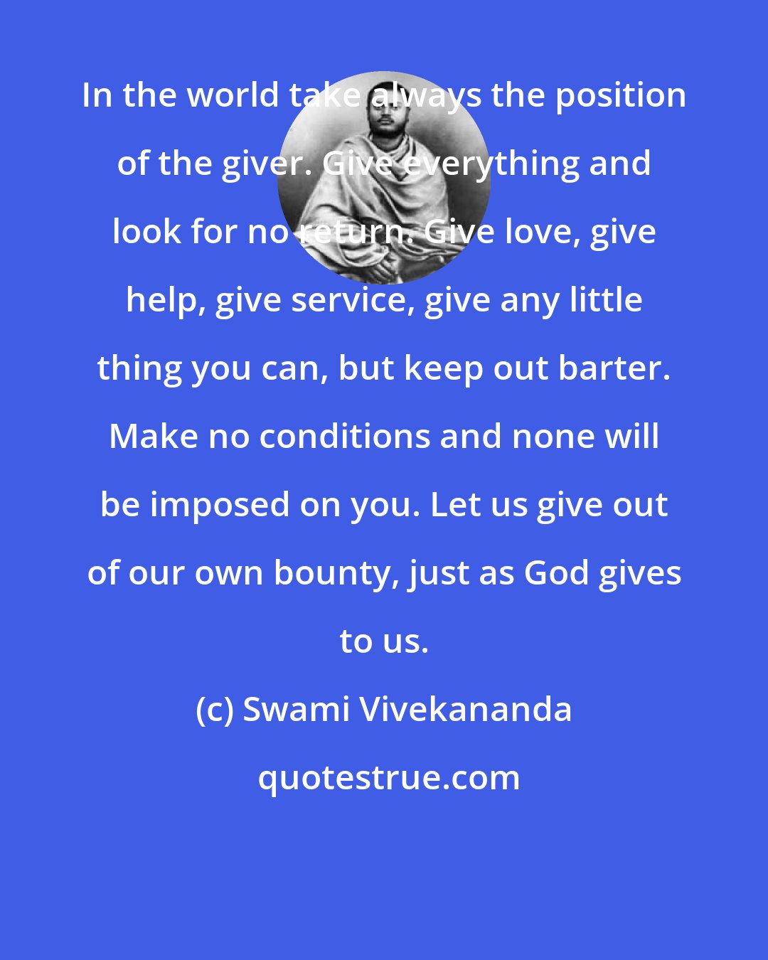 Swami Vivekananda: In the world take always the position of the giver. Give everything and look for no return. Give love, give help, give service, give any little thing you can, but keep out barter. Make no conditions and none will be imposed on you. Let us give out of our own bounty, just as God gives to us.