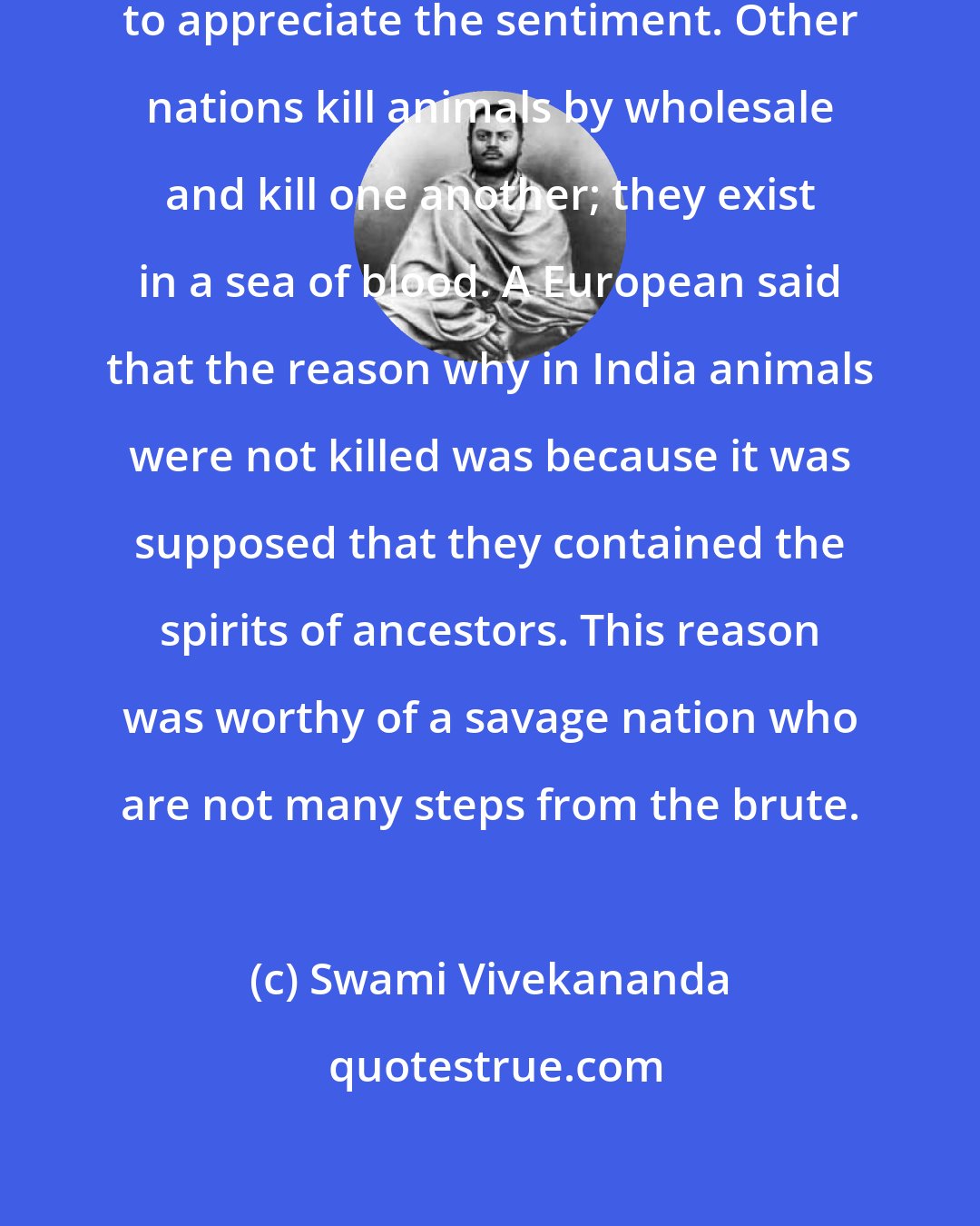 Swami Vivekananda: . . . it is difficult for Europeans to appreciate the sentiment. Other nations kill animals by wholesale and kill one another; they exist in a sea of blood. A European said that the reason why in India animals were not killed was because it was supposed that they contained the spirits of ancestors. This reason was worthy of a savage nation who are not many steps from the brute.