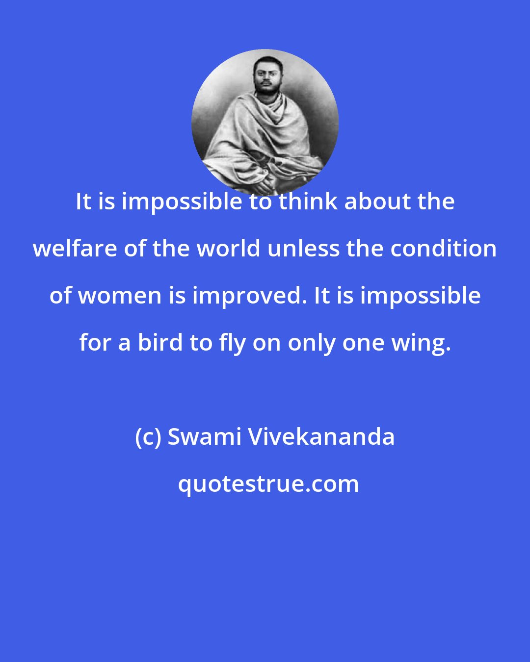 Swami Vivekananda: It is impossible to think about the welfare of the world unless the condition of women is improved. It is impossible for a bird to fly on only one wing.