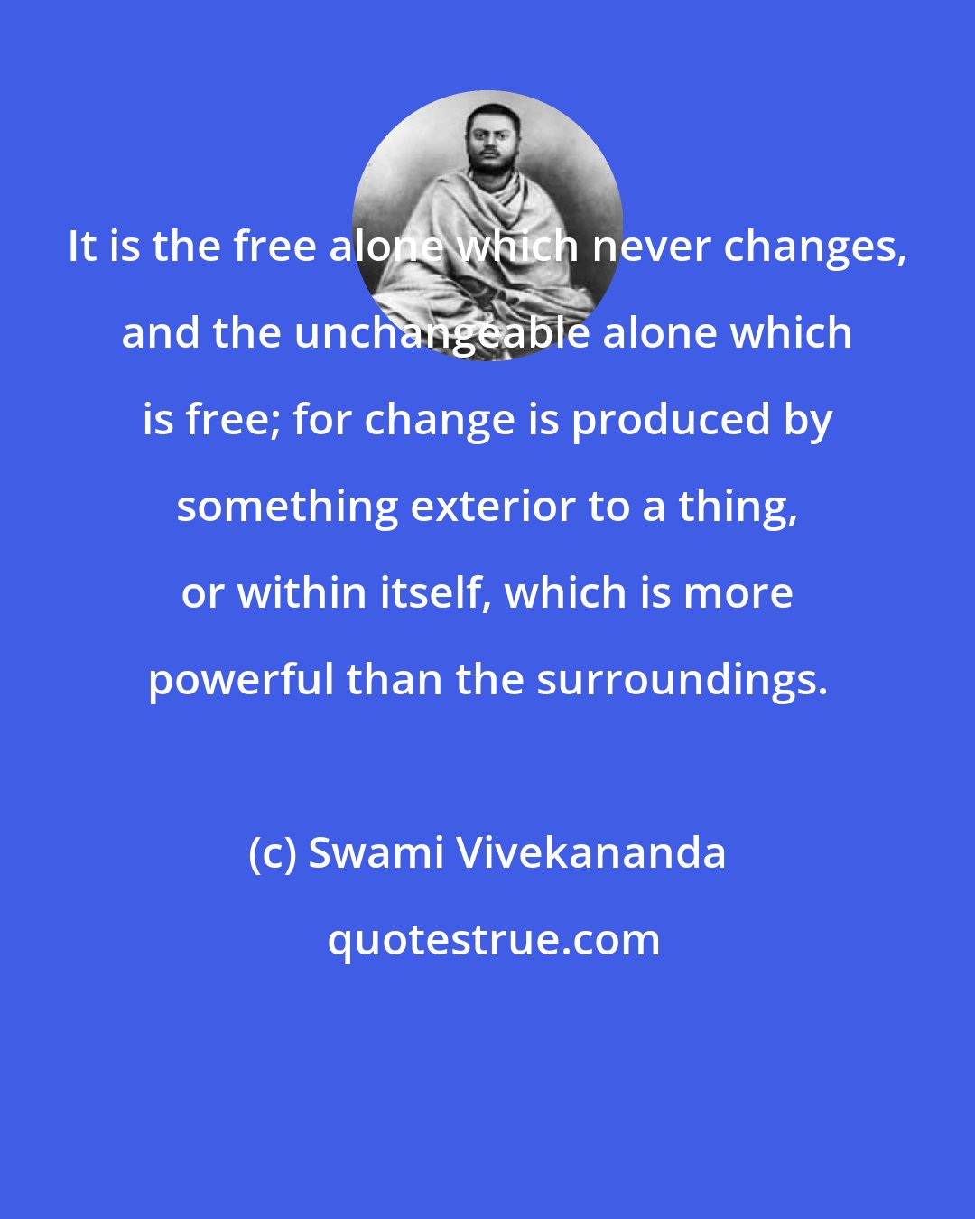 Swami Vivekananda: It is the free alone which never changes, and the unchangeable alone which is free; for change is produced by something exterior to a thing, or within itself, which is more powerful than the surroundings.