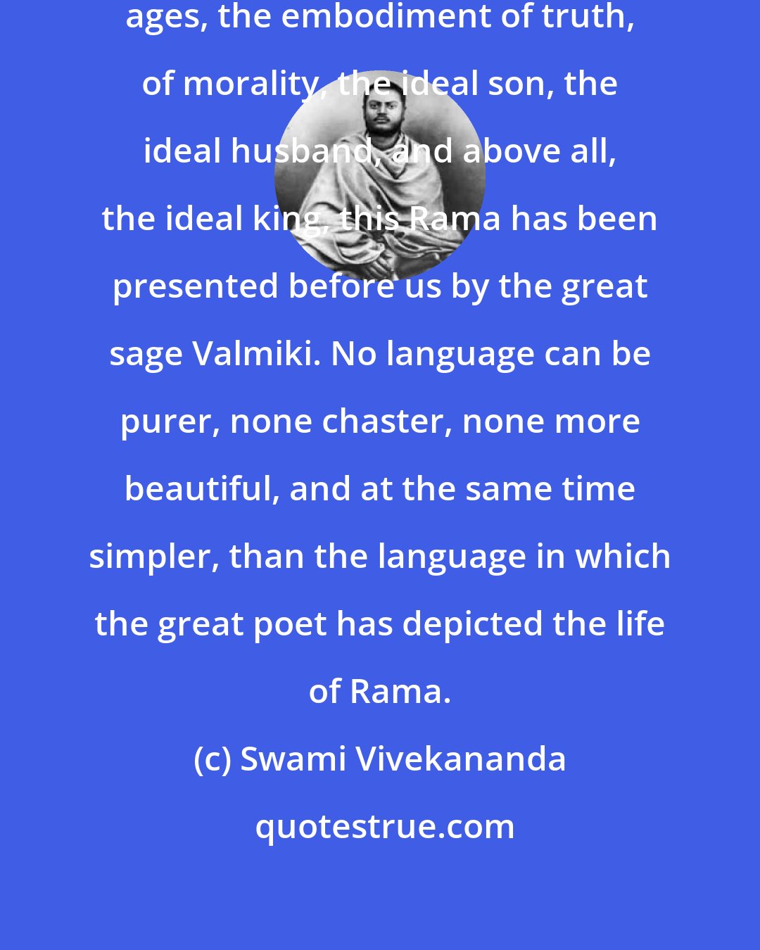 Swami Vivekananda: Rama, the ancient idol of the heroic ages, the embodiment of truth, of morality, the ideal son, the ideal husband, and above all, the ideal king, this Rama has been presented before us by the great sage Valmiki. No language can be purer, none chaster, none more beautiful, and at the same time simpler, than the language in which the great poet has depicted the life of Rama.