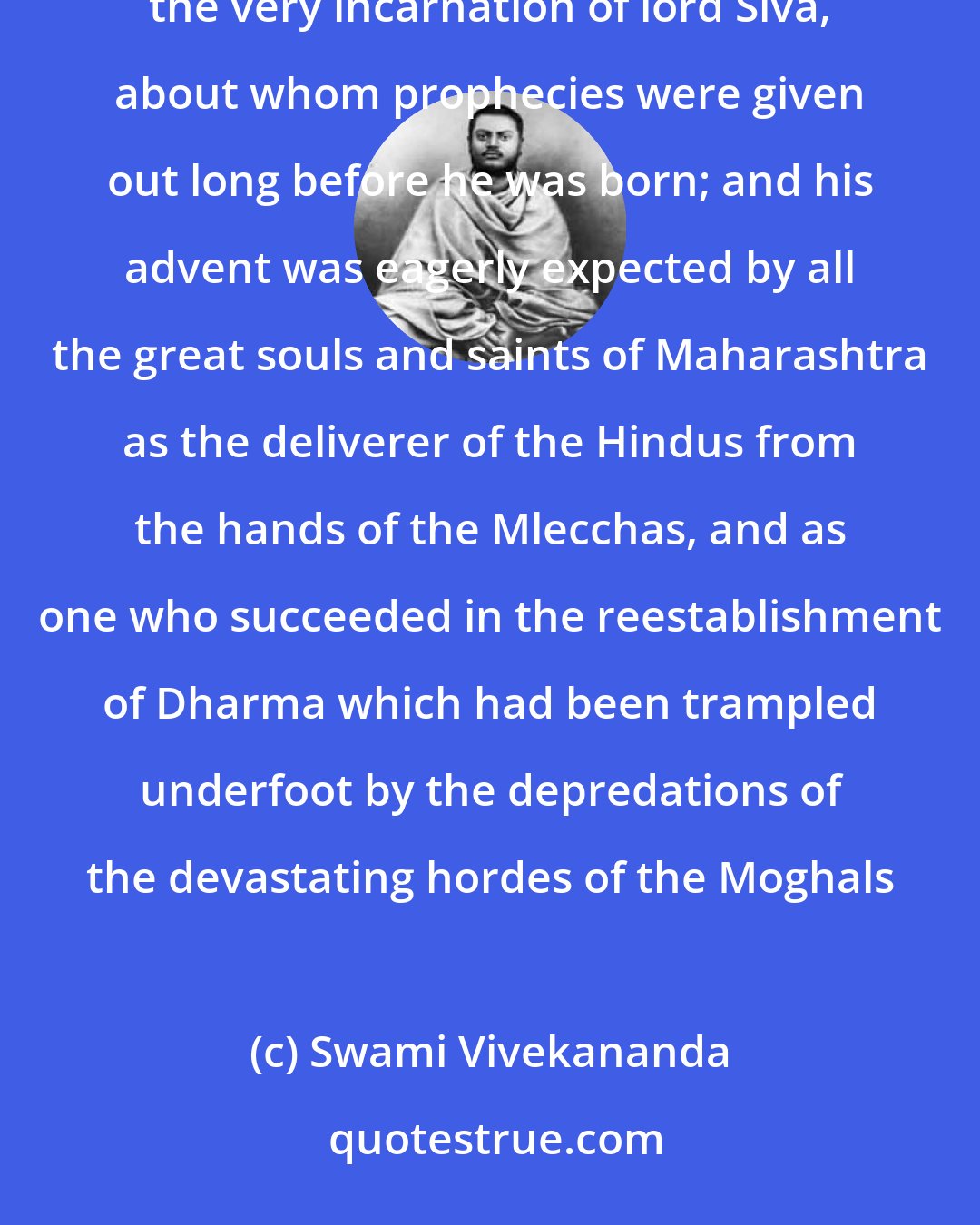 Swami Vivekananda: Shivaji was the greatest Hindu king that India had produced within the last thousand years; one who was the very incarnation of lord Siva, about whom prophecies were given out long before he was born; and his advent was eagerly expected by all the great souls and saints of Maharashtra as the deliverer of the Hindus from the hands of the Mlecchas, and as one who succeeded in the reestablishment of Dharma which had been trampled underfoot by the depredations of the devastating hordes of the Moghals