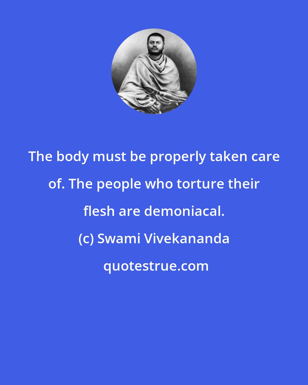 Swami Vivekananda: The body must be properly taken care of. The people who torture their flesh are demoniacal.