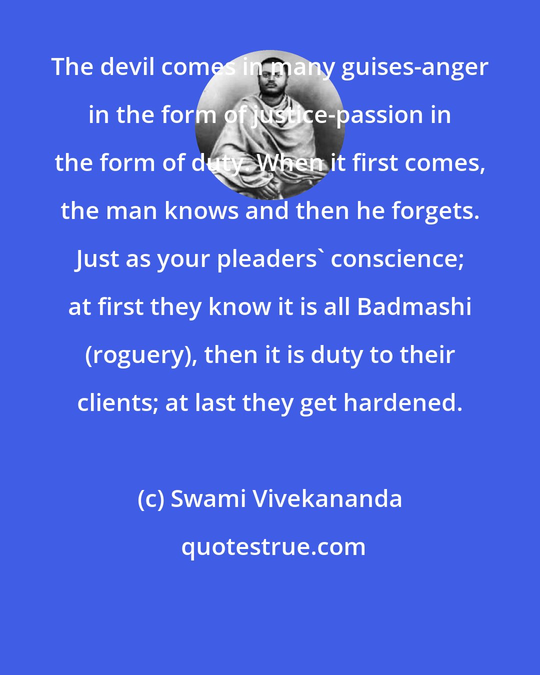 Swami Vivekananda: The devil comes in many guises-anger in the form of justice-passion in the form of duty. When it first comes, the man knows and then he forgets. Just as your pleaders' conscience; at first they know it is all Badmashi (roguery), then it is duty to their clients; at last they get hardened.