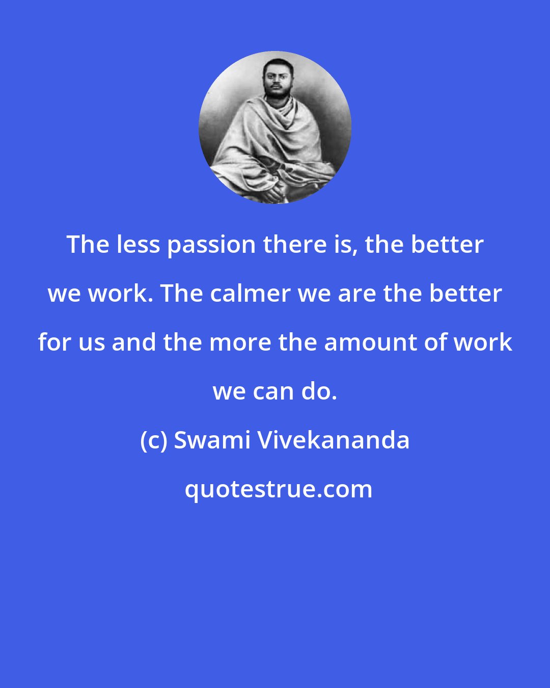 Swami Vivekananda: The less passion there is, the better we work. The calmer we are the better for us and the more the amount of work we can do.