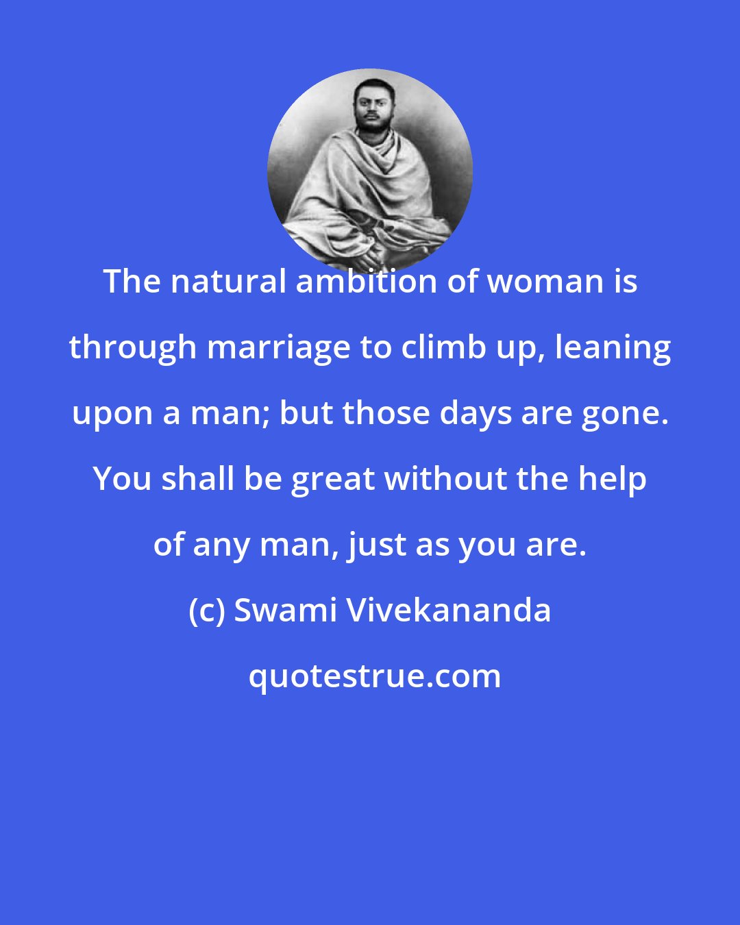 Swami Vivekananda: The natural ambition of woman is through marriage to climb up, leaning upon a man; but those days are gone. You shall be great without the help of any man, just as you are.