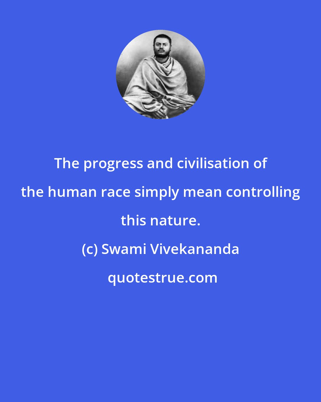 Swami Vivekananda: The progress and civilisation of the human race simply mean controlling this nature.