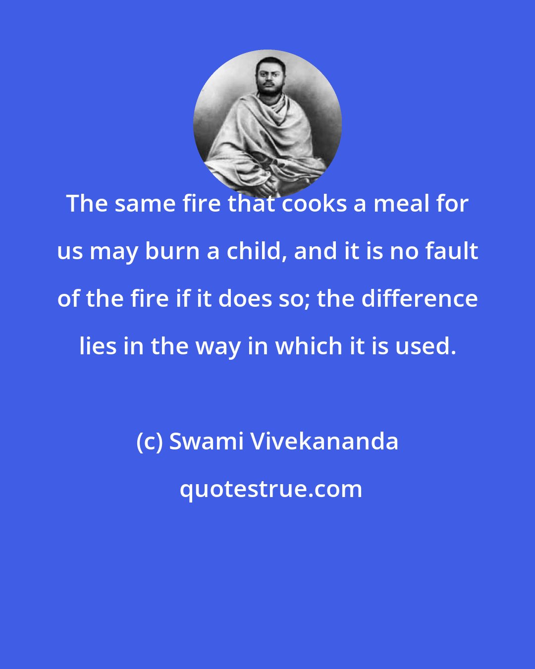 Swami Vivekananda: The same fire that cooks a meal for us may burn a child, and it is no fault of the fire if it does so; the difference lies in the way in which it is used.