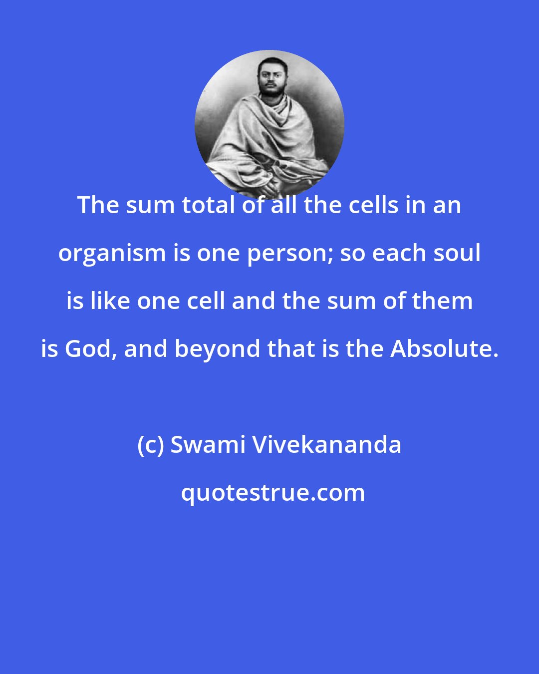 Swami Vivekananda: The sum total of all the cells in an organism is one person; so each soul is like one cell and the sum of them is God, and beyond that is the Absolute.