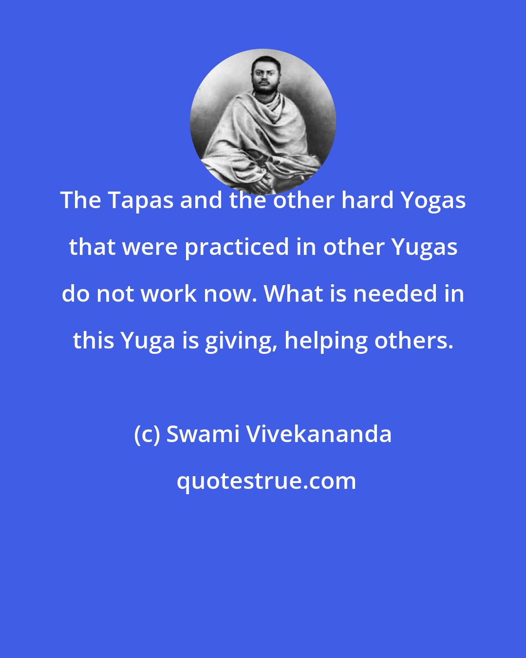 Swami Vivekananda: The Tapas and the other hard Yogas that were practiced in other Yugas do not work now. What is needed in this Yuga is giving, helping others.