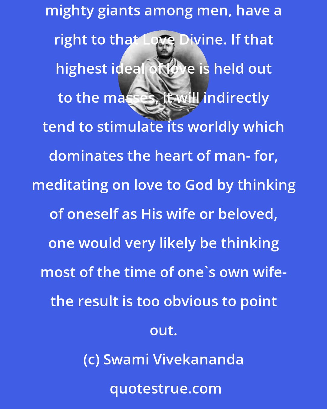 Swami Vivekananda: There can be no love so long as there is lust- even a speck of it, as it were, in the heart. None but men of great renunciation, none but mighty giants among men, have a right to that Love Divine. If that highest ideal of love is held out to the masses, it will indirectly tend to stimulate its worldly which dominates the heart of man- for, meditating on love to God by thinking of oneself as His wife or beloved, one would very likely be thinking most of the time of one's own wife- the result is too obvious to point out.