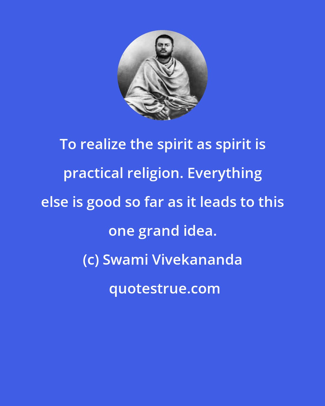 Swami Vivekananda: To realize the spirit as spirit is practical religion. Everything else is good so far as it leads to this one grand idea.