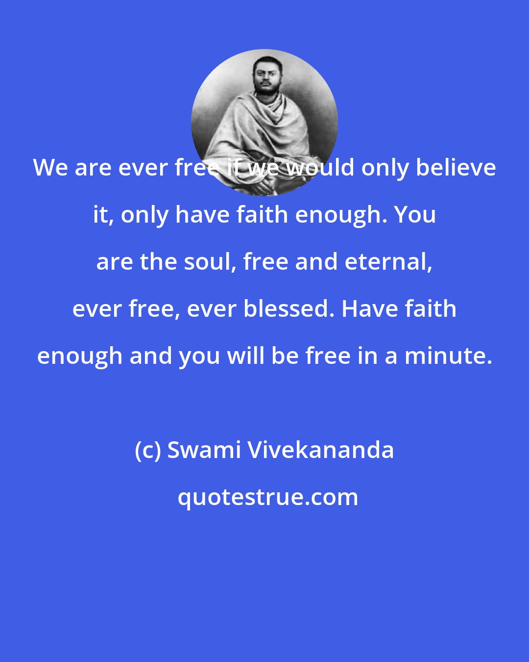 Swami Vivekananda: We are ever free if we would only believe it, only have faith enough. You are the soul, free and eternal, ever free, ever blessed. Have faith enough and you will be free in a minute.