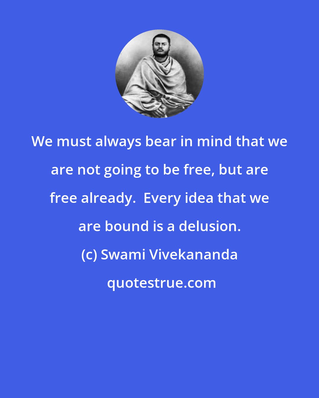 Swami Vivekananda: We must always bear in mind that we are not going to be free, but are free already.  Every idea that we are bound is a delusion.