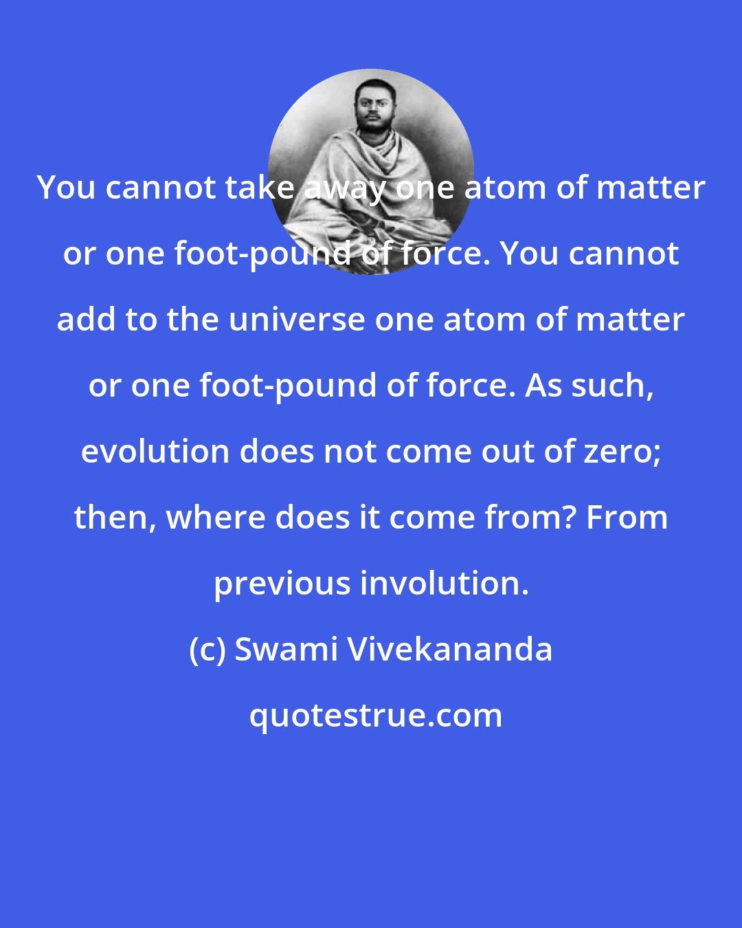 Swami Vivekananda: You cannot take away one atom of matter or one foot-pound of force. You cannot add to the universe one atom of matter or one foot-pound of force. As such, evolution does not come out of zero; then, where does it come from? From previous involution.