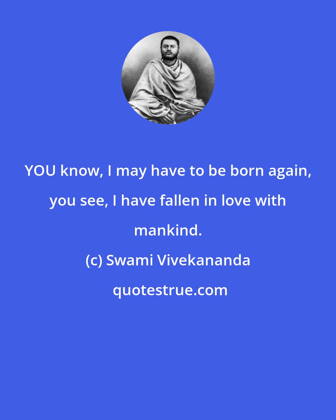 Swami Vivekananda: YOU know, I may have to be born again, you see, I have fallen in love with mankind.