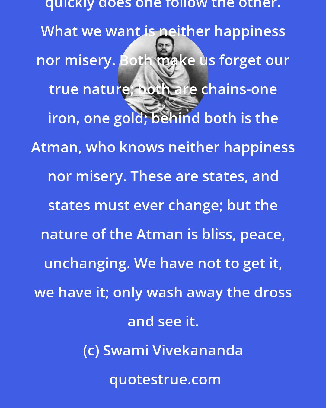 Swami Vivekananda: After every happiness comes misery; they may be far apart or near. The more advanced the soul, the more quickly does one follow the other. What we want is neither happiness nor misery. Both make us forget our true nature; both are chains-one iron, one gold; behind both is the Atman, who knows neither happiness nor misery. These are states, and states must ever change; but the nature of the Atman is bliss, peace, unchanging. We have not to get it, we have it; only wash away the dross and see it.