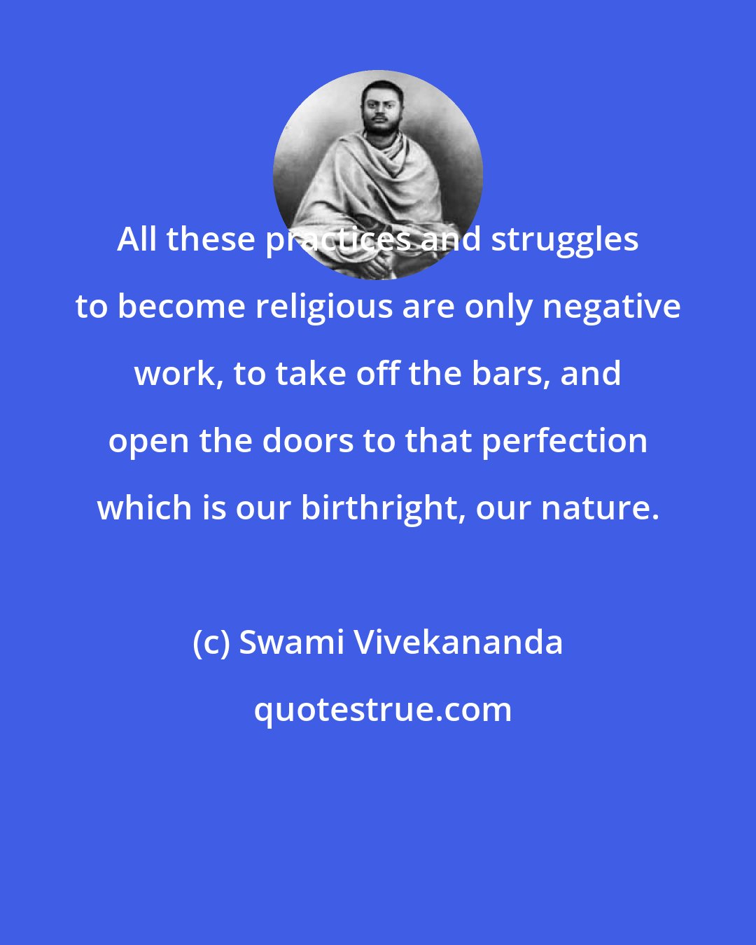 Swami Vivekananda: All these practices and struggles to become religious are only negative work, to take off the bars, and open the doors to that perfection which is our birthright, our nature.