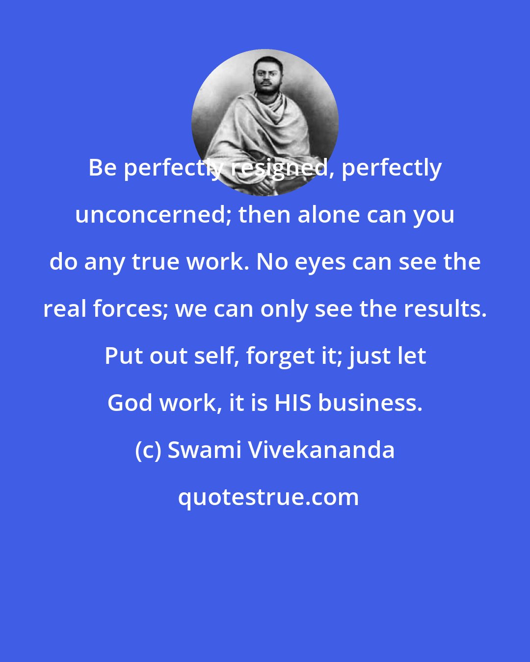 Swami Vivekananda: Be perfectly resigned, perfectly unconcerned; then alone can you do any true work. No eyes can see the real forces; we can only see the results. Put out self, forget it; just let God work, it is HIS business.