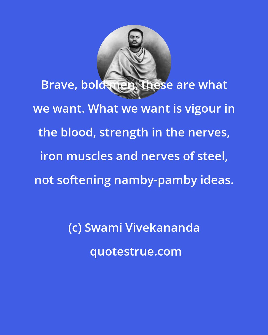 Swami Vivekananda: Brave, bold men, these are what we want. What we want is vigour in the blood, strength in the nerves, iron muscles and nerves of steel, not softening namby-pamby ideas.