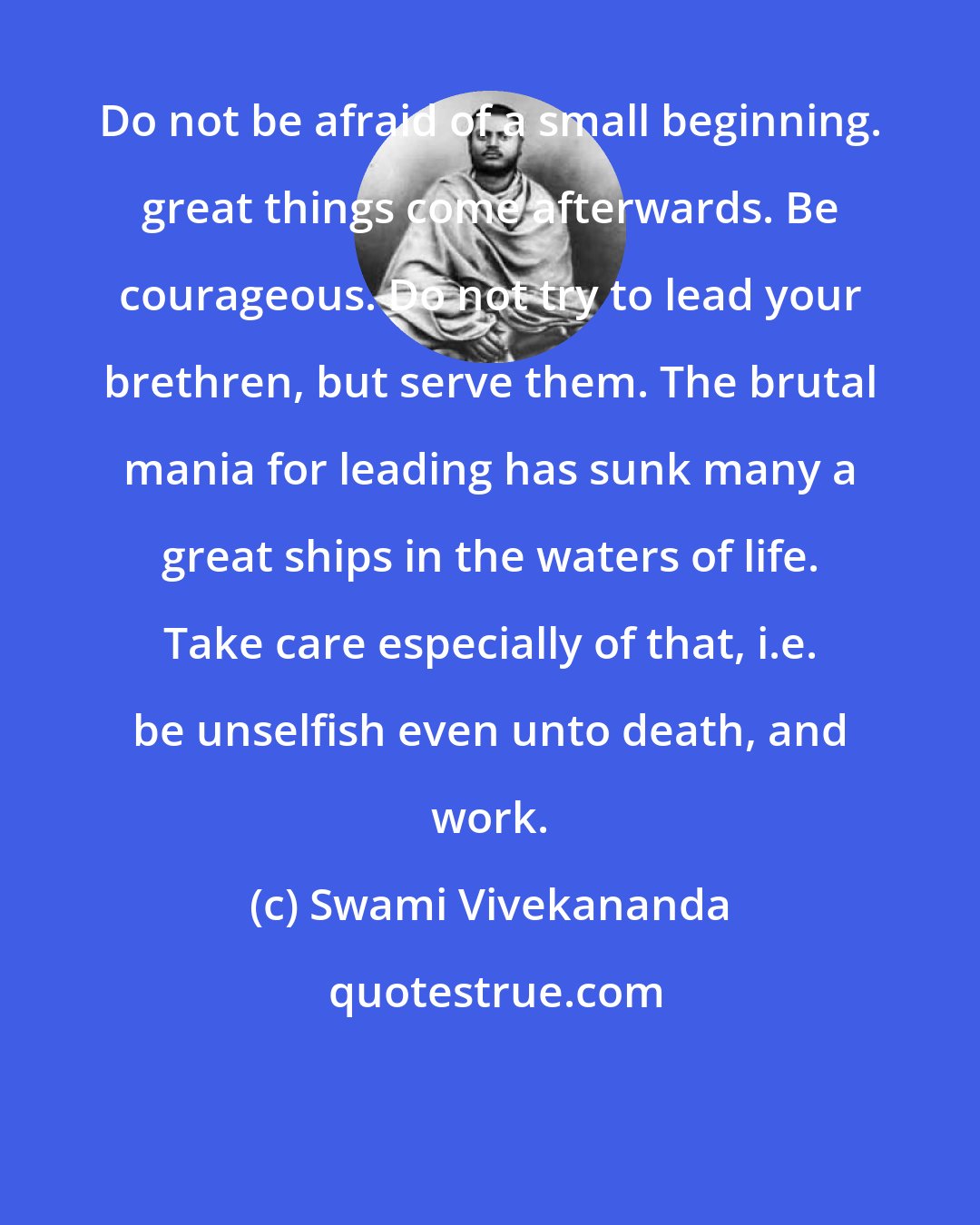 Swami Vivekananda: Do not be afraid of a small beginning. great things come afterwards. Be courageous. Do not try to lead your brethren, but serve them. The brutal mania for leading has sunk many a great ships in the waters of life. Take care especially of that, i.e. be unselfish even unto death, and work.